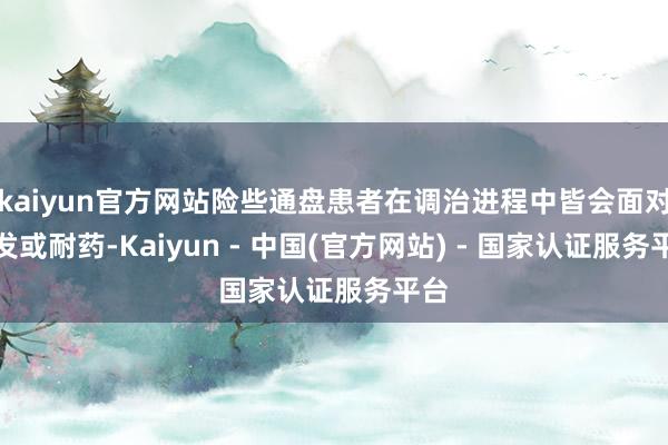 kaiyun官方网站险些通盘患者在调治进程中皆会面对复发或耐药-Kaiyun - 中国(官方网站) - 国家认证服务平台