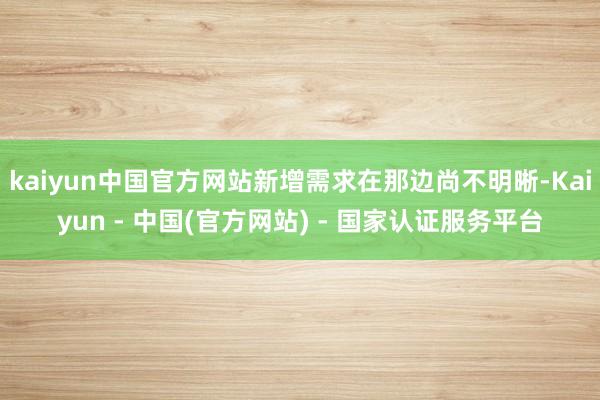 kaiyun中国官方网站新增需求在那边尚不明晰-Kaiyun - 中国(官方网站) - 国家认证服务平台