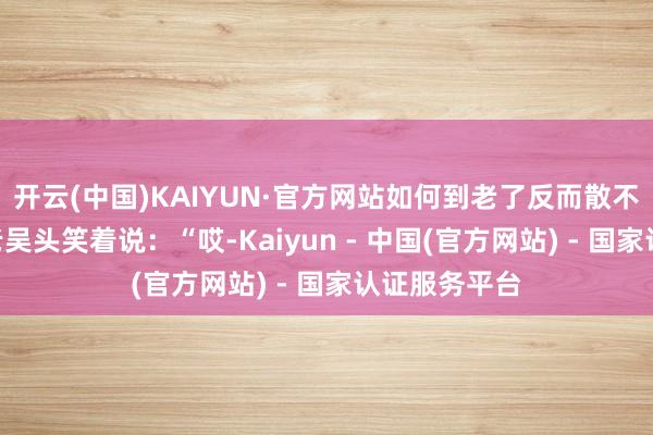 开云(中国)KAIYUN·官方网站如何到老了反而散不得步了？”老吴头笑着说：“哎-Kaiyun - 中国(官方网站) - 国家认证服务平台