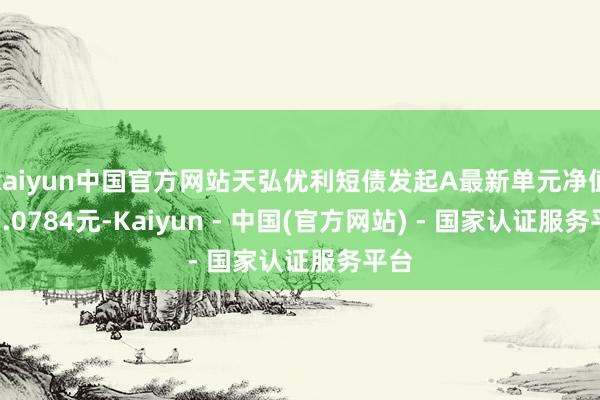 kaiyun中国官方网站天弘优利短债发起A最新单元净值为1.0784元-Kaiyun - 中国(官方网站) - 国家认证服务平台