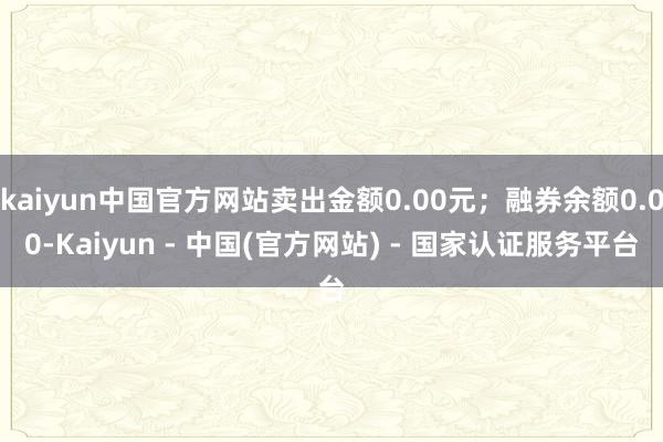 kaiyun中国官方网站卖出金额0.00元；融券余额0.00-Kaiyun - 中国(官方网站) - 国家认证服务平台