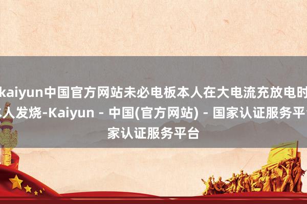 kaiyun中国官方网站未必电板本人在大电流充放电时本人发烧-Kaiyun - 中国(官方网站) - 国家认证服务平台