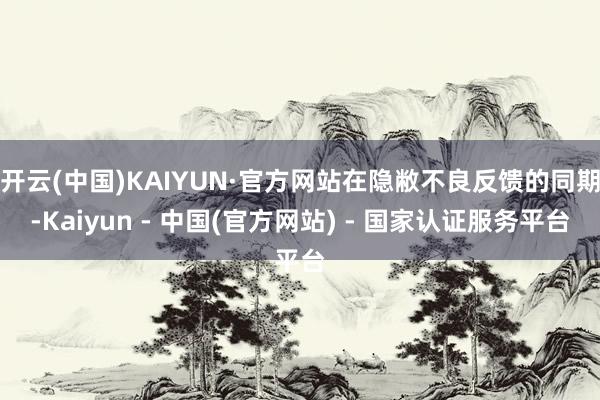 开云(中国)KAIYUN·官方网站在隐敝不良反馈的同期-Kaiyun - 中国(官方网站) - 国家认证服务平台