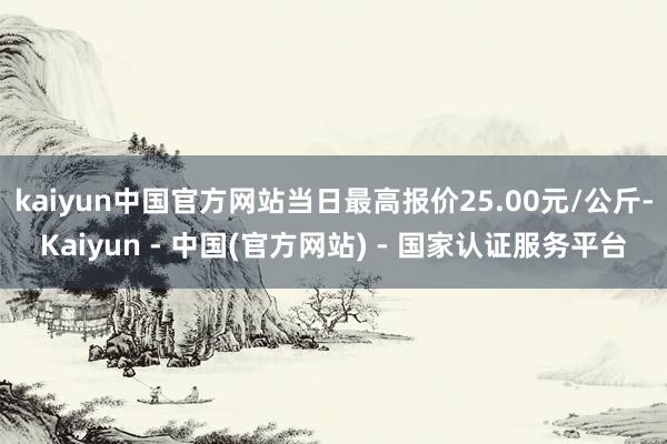 kaiyun中国官方网站当日最高报价25.00元/公斤-Kaiyun - 中国(官方网站) - 国家认证服务平台