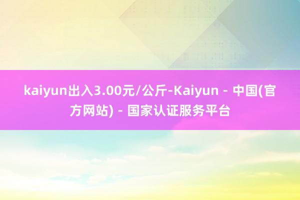 kaiyun出入3.00元/公斤-Kaiyun - 中国(官方网站) - 国家认证服务平台