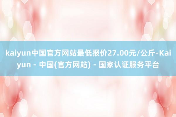 kaiyun中国官方网站最低报价27.00元/公斤-Kaiyun - 中国(官方网站) - 国家认证服务平台