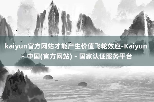 kaiyun官方网站才能产生价值飞轮效应-Kaiyun - 中国(官方网站) - 国家认证服务平台
