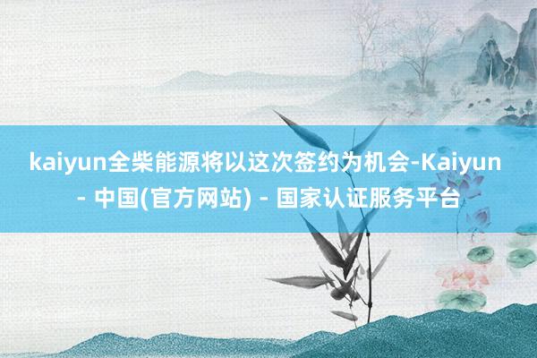 kaiyun　　全柴能源将以这次签约为机会-Kaiyun - 中国(官方网站) - 国家认证服务平台