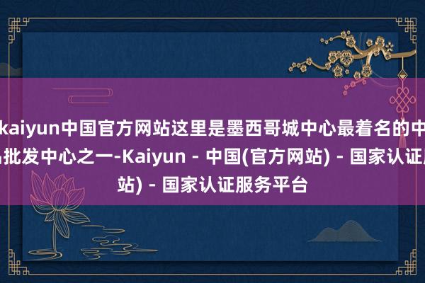 kaiyun中国官方网站这里是墨西哥城中心最着名的中国小商品批发中心之一-Kaiyun - 中国(官方网站) - 国家认证服务平台
