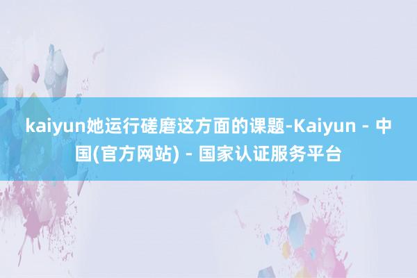 kaiyun她运行磋磨这方面的课题-Kaiyun - 中国(官方网站) - 国家认证服务平台