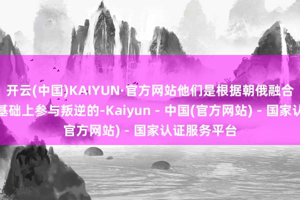 开云(中国)KAIYUN·官方网站他们是根据朝俄融合协议在正当基础上参与叛逆的-Kaiyun - 中国(官方网站) - 国家认证服务平台