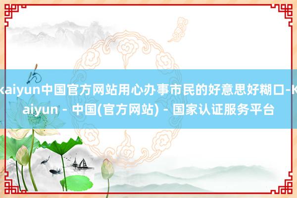 kaiyun中国官方网站用心办事市民的好意思好糊口-Kaiyun - 中国(官方网站) - 国家认证服务平台