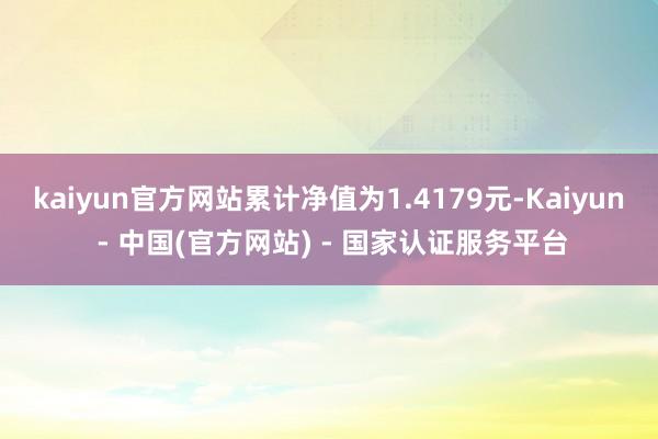 kaiyun官方网站累计净值为1.4179元-Kaiyun - 中国(官方网站) - 国家认证服务平台
