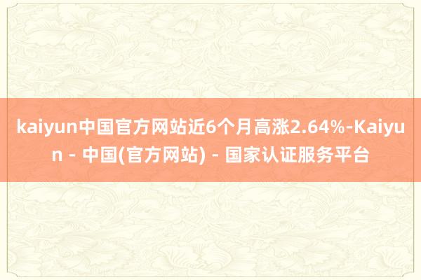 kaiyun中国官方网站近6个月高涨2.64%-Kaiyun - 中国(官方网站) - 国家认证服务平台