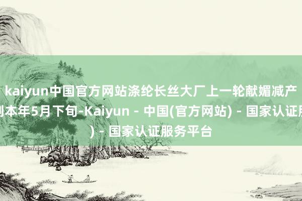kaiyun中国官方网站　　涤纶长丝大厂上一轮献媚减产要追料到本年5月下旬-Kaiyun - 中国(官方网站) - 国家认证服务平台