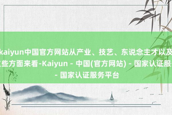 kaiyun中国官方网站从产业、技艺、东说念主才以及商场这些方面来看-Kaiyun - 中国(官方网站) - 国家认证服务平台
