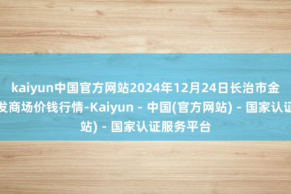 kaiyun中国官方网站2024年12月24日长治市金鑫瓜果批发商场价钱行情-Kaiyun - 中国(官方网站) - 国家认证服务平台