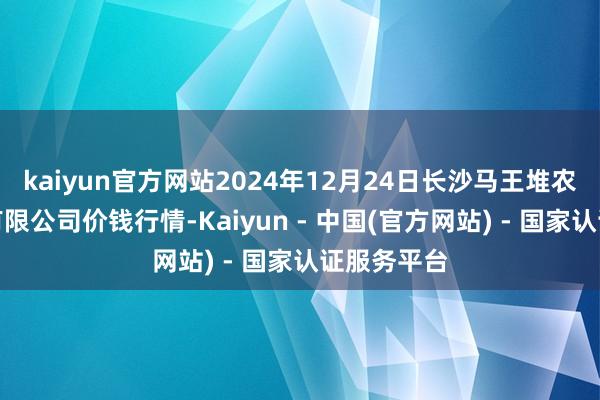 kaiyun官方网站2024年12月24日长沙马王堆农居品股份有限公司价钱行情-Kaiyun - 中国(官方网站) - 国家认证服务平台