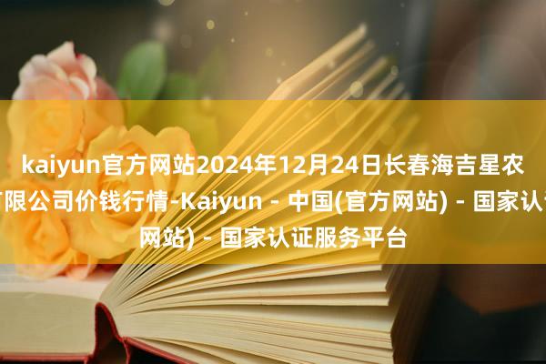 kaiyun官方网站2024年12月24日长春海吉星农家具物流有限公司价钱行情-Kaiyun - 中国(官方网站) - 国家认证服务平台