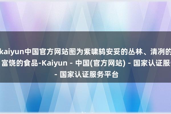 kaiyun中国官方网站图为紫啸鸫安妥的丛林、清冽的水源、富饶的食品-Kaiyun - 中国(官方网站) - 国家认证服务平台