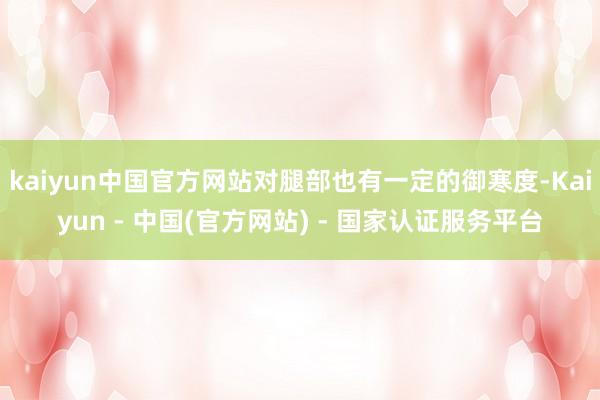 kaiyun中国官方网站对腿部也有一定的御寒度-Kaiyun - 中国(官方网站) - 国家认证服务平台
