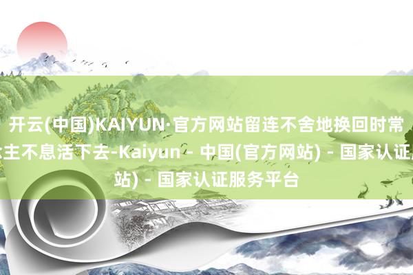 开云(中国)KAIYUN·官方网站留连不舍地换回时常的东说念主不息活下去-Kaiyun - 中国(官方网站) - 国家认证服务平台