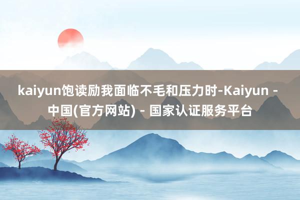 kaiyun饱读励我面临不毛和压力时-Kaiyun - 中国(官方网站) - 国家认证服务平台
