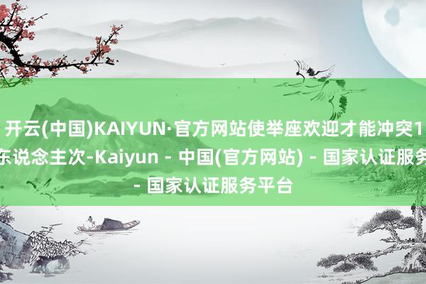 开云(中国)KAIYUN·官方网站使举座欢迎才能冲突1.5万东说念主次-Kaiyun - 中国(官方网站) - 国家认证服务平台