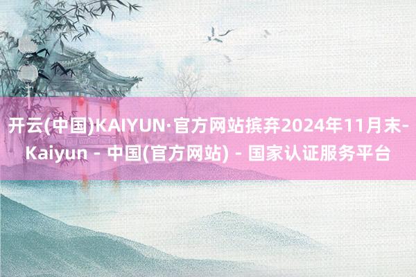 开云(中国)KAIYUN·官方网站摈弃2024年11月末-Kaiyun - 中国(官方网站) - 国家认证服务平台