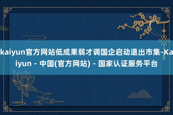kaiyun官方网站低成果弱才调国企启动退出市集-Kaiyun - 中国(官方网站) - 国家认证服务平台