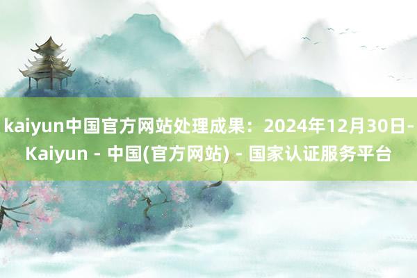 kaiyun中国官方网站处理成果：2024年12月30日-Kaiyun - 中国(官方网站) - 国家认证服务平台