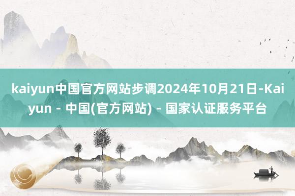 kaiyun中国官方网站步调2024年10月21日-Kaiyun - 中国(官方网站) - 国家认证服务平台