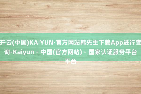 开云(中国)KAIYUN·官方网站韩先生下载App进行查询-Kaiyun - 中国(官方网站) - 国家认证服务平台