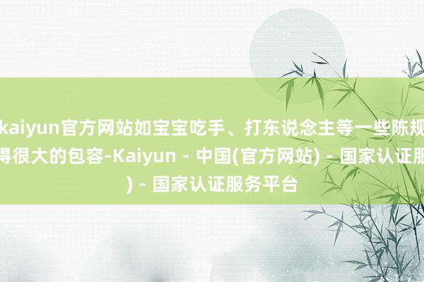 kaiyun官方网站如宝宝吃手、打东说念主等一些陈规也会获得很大的包容-Kaiyun - 中国(官方网站) - 国家认证服务平台