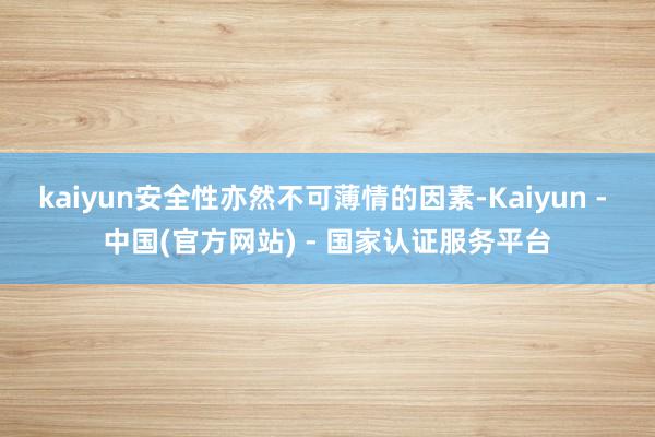 kaiyun安全性亦然不可薄情的因素-Kaiyun - 中国(官方网站) - 国家认证服务平台