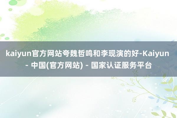 kaiyun官方网站夸魏哲鸣和李现演的好-Kaiyun - 中国(官方网站) - 国家认证服务平台