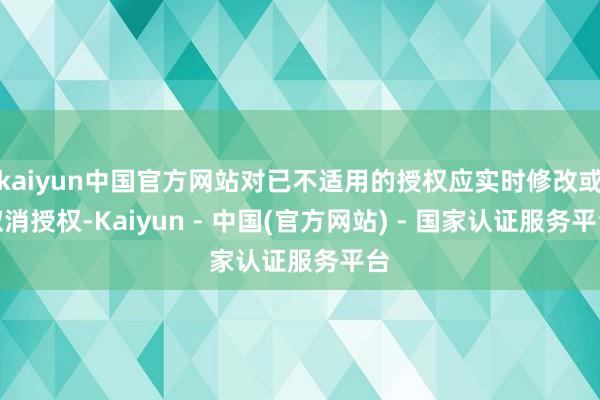 kaiyun中国官方网站对已不适用的授权应实时修改或取消授权-Kaiyun - 中国(官方网站) - 国家认证服务平台