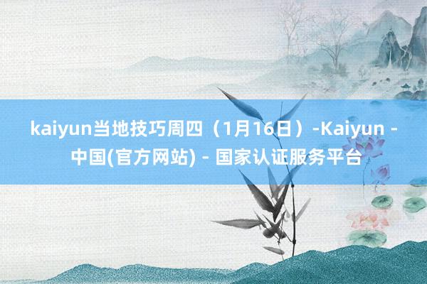 kaiyun　　当地技巧周四（1月16日）-Kaiyun - 中国(官方网站) - 国家认证服务平台