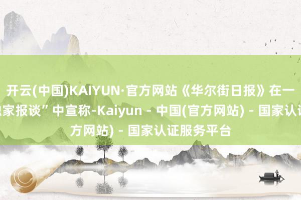 开云(中国)KAIYUN·官方网站《华尔街日报》在一篇所谓“独家报谈”中宣称-Kaiyun - 中国(官方网站) - 国家认证服务平台