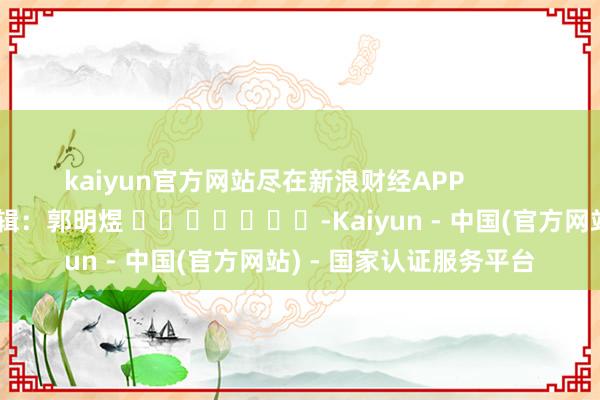 kaiyun官方网站尽在新浪财经APP            						包袱剪辑：郭明煜 							-Kaiyun - 中国(官方网站) - 国家认证服务平台