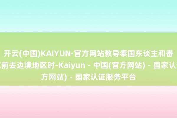开云(中国)KAIYUN·官方网站教导泰国东谈主和番邦东谈主在前去边境地区时-Kaiyun - 中国(官方网站) - 国家认证服务平台