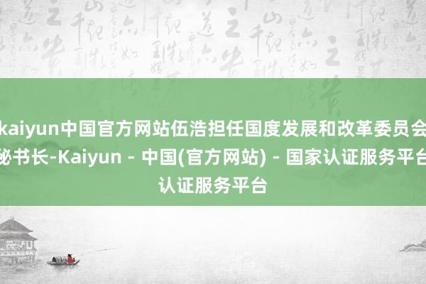 kaiyun中国官方网站伍浩担任国度发展和改革委员会秘书长-Kaiyun - 中国(官方网站) - 国家认证服务平台
