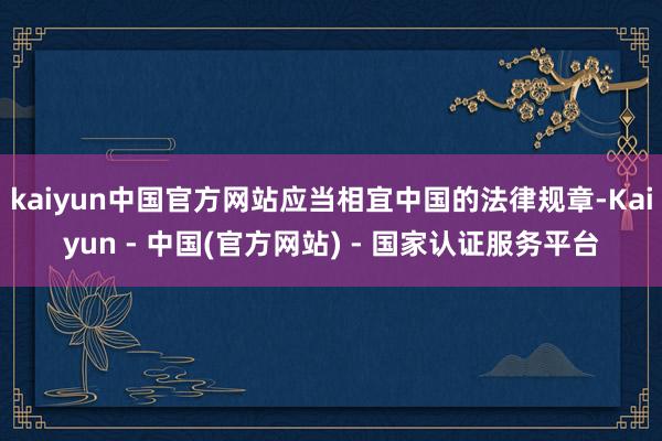 kaiyun中国官方网站应当相宜中国的法律规章-Kaiyun - 中国(官方网站) - 国家认证服务平台