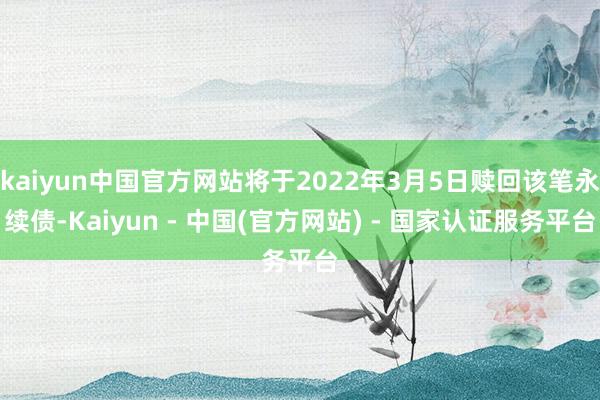 kaiyun中国官方网站将于2022年3月5日赎回该笔永续债-Kaiyun - 中国(官方网站) - 国家认证服务平台