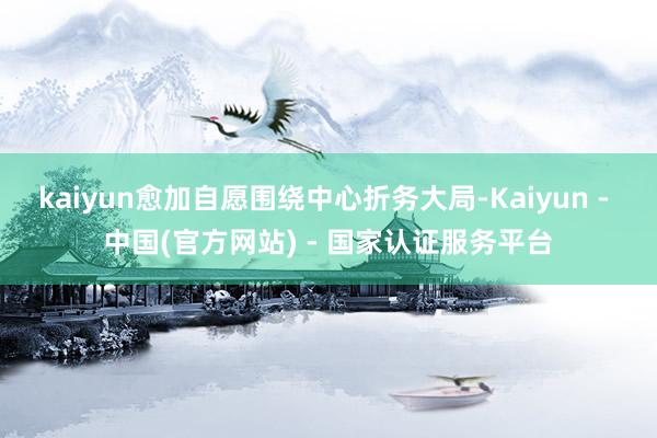 kaiyun愈加自愿围绕中心折务大局-Kaiyun - 中国(官方网站) - 国家认证服务平台