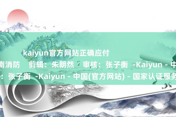 kaiyun官方网站正确应付 开头:中国消防、云南消防 剪辑:朱朗然 审核:张子衡 -Kaiyun - 中国(官方网站) - 国家认证服务平台