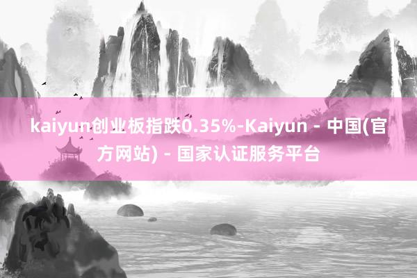 kaiyun创业板指跌0.35%-Kaiyun - 中国(官方网站) - 国家认证服务平台