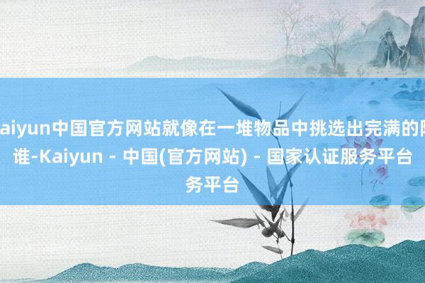 kaiyun中国官方网站就像在一堆物品中挑选出完满的阿谁-Kaiyun - 中国(官方网站) - 国家认证服务平台