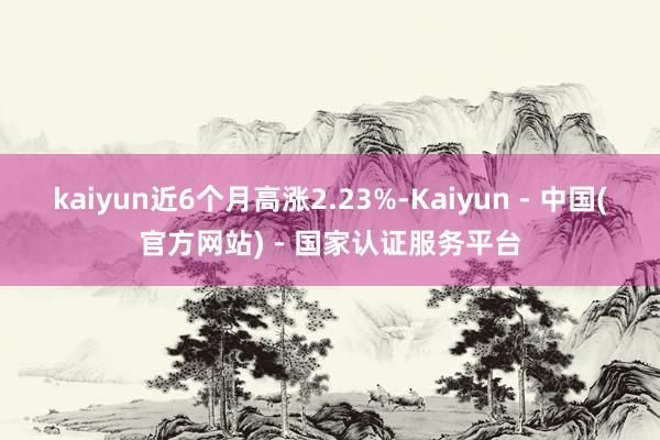 kaiyun近6个月高涨2.23%-Kaiyun - 中国(官方网站) - 国家认证服务平台