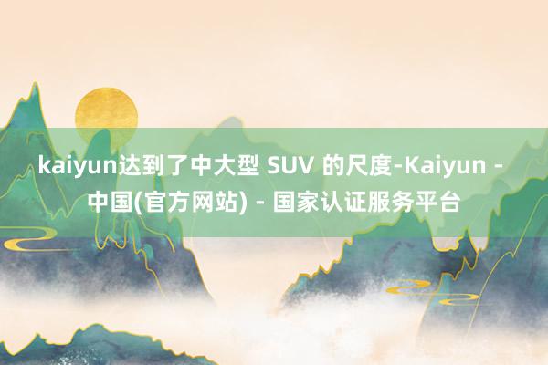 kaiyun达到了中大型 SUV 的尺度-Kaiyun - 中国(官方网站) - 国家认证服务平台